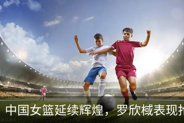 中国女篮延续辉煌，罗欣棫表现抢眼