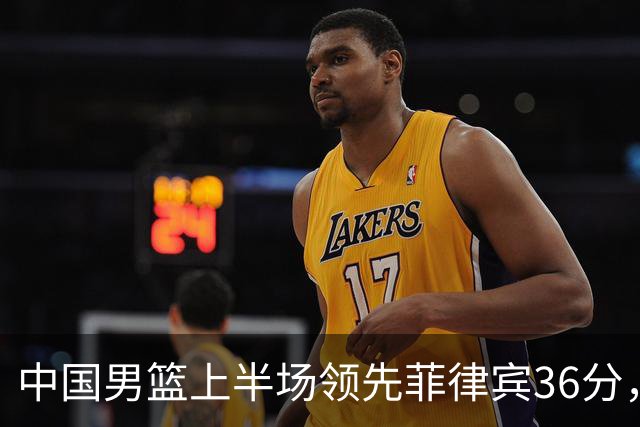 中国男篮上半场领先菲律宾36分，王俊杰闪耀全场