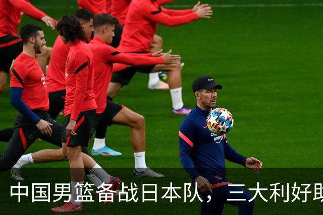 中国男篮备战日本队，三大利好助力争夺决赛资格