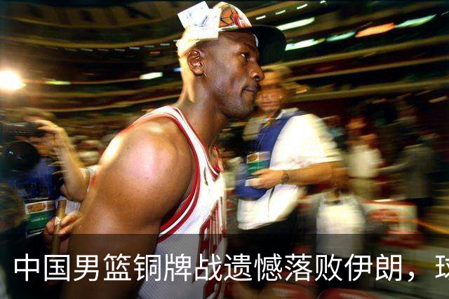 中国男篮铜牌战遗憾落败伊朗，球员表现参差不齐