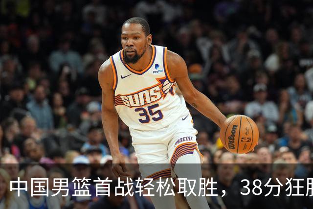 中国男篮首战轻松取胜，38分狂胜哈萨克斯坦