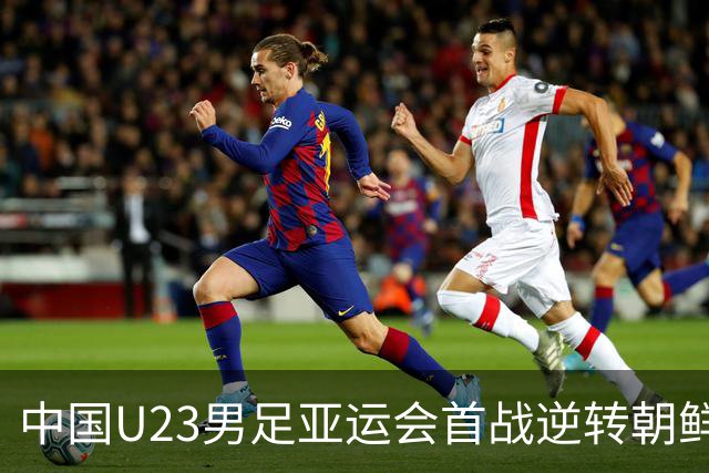中国U23男足亚运会首战逆转朝鲜队，取得良好开局