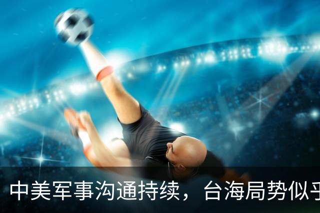 中美军事沟通持续，台海局势似乎已成定局