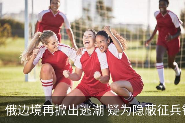 俄边境再掀出逃潮 疑为隐蔽征兵铺路