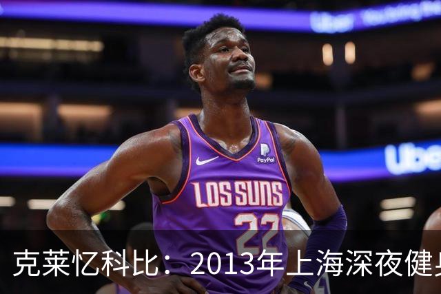 克莱忆科比：2013年上海深夜健身房偶遇 他3年后竟还记得