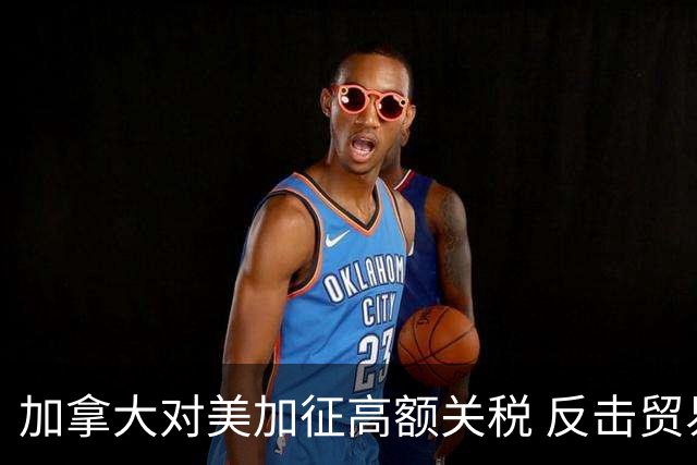 加拿大对美加征高额关税 反击贸易政策引发关注