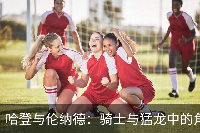 哈登与伦纳德：骑士与猛龙中的角色与战术地位解析