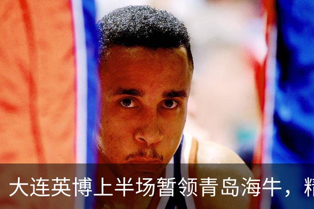 大连英博上半场暂领青岛海牛，精彩进球不断