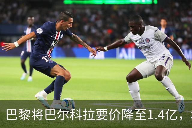 巴黎将巴尔科拉要价降至1.4亿，利物浦对签约充满信心