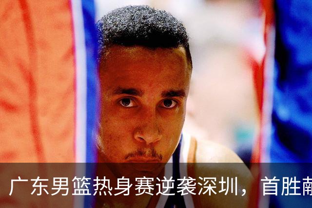 广东男篮热身赛逆袭深圳，首胜献给新任主帅