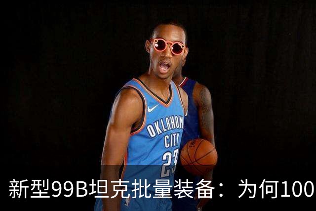 新型99B坦克批量装备：为何100型号尚未普及？