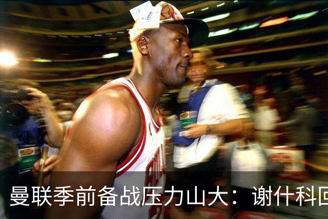 曼联季前备战压力山大：谢什科回归，伤病成最大隐忧