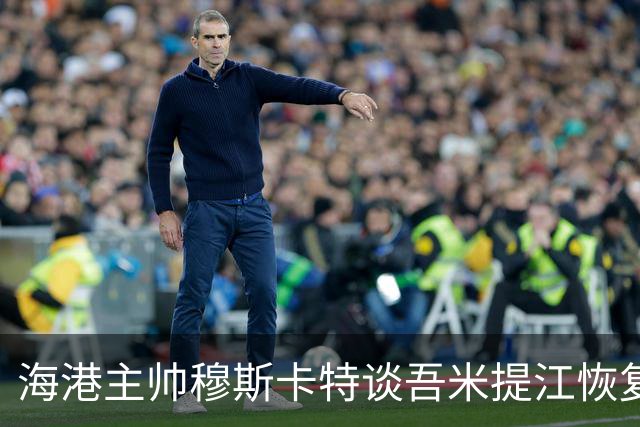 海港主帅穆斯卡特谈吾米提江恢复情况及备战国安