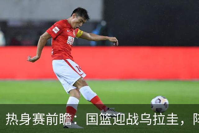 热身赛前瞻：国篮迎战乌拉圭，阵容调整与内线短缺成焦点