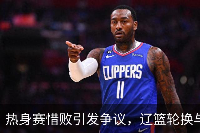热身赛惜败引发争议，辽篮轮换与伤病成焦点