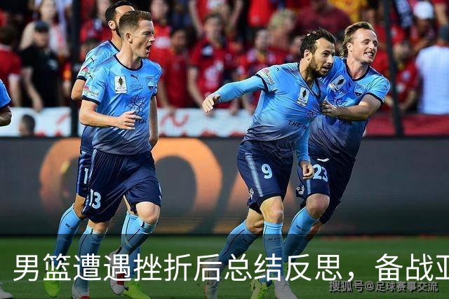 男篮遭遇挫折后总结反思，备战亚运会继续前行