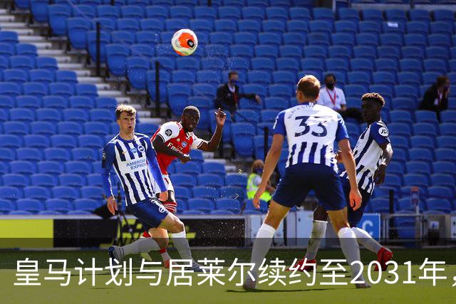 皇马计划与居莱尔续约至2031年，提升薪资待遇