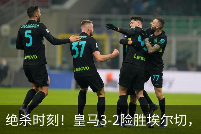绝杀时刻！皇马3-2险胜埃尔切，替补锋线球员立功