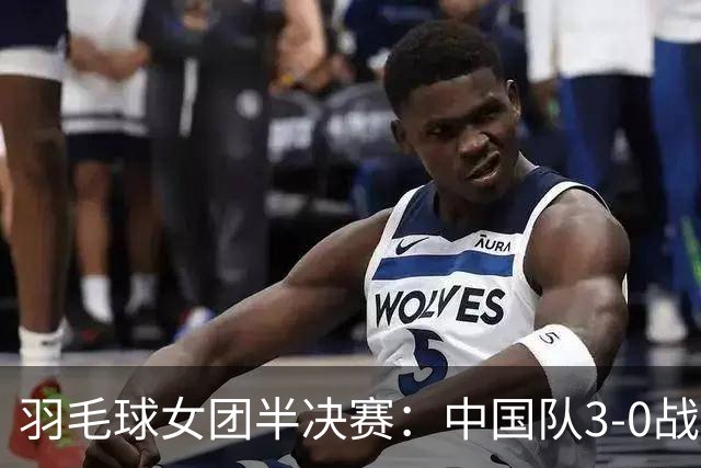 羽毛球女团半决赛：中国队3-0战胜印尼将争冠日本