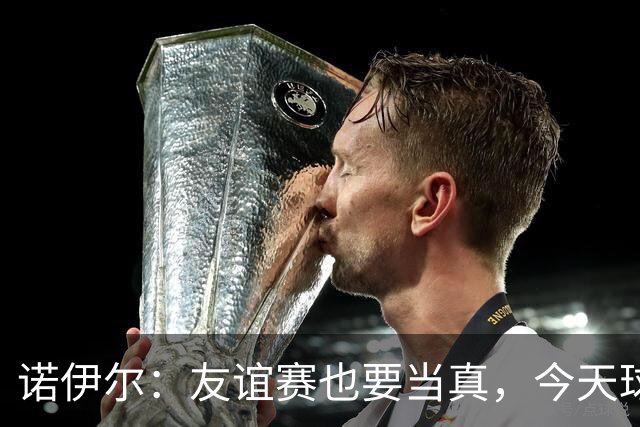 诺伊尔：友谊赛也要当真，今天球队发挥不错