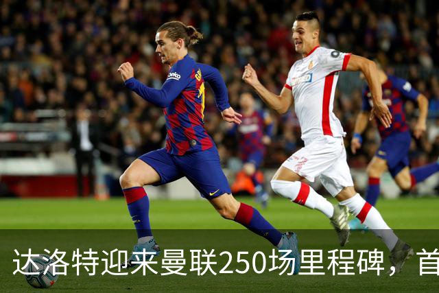 达洛特迎来曼联250场里程碑，首发对阵曼城