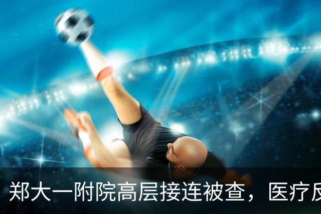 郑大一附院高层接连被查，医疗反腐仍在推进