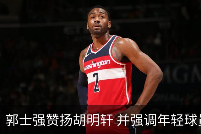 郭士强赞扬胡明轩 并强调年轻球员锻炼重要性