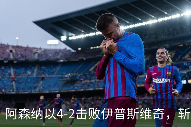 阿森纳以4-2击败伊普斯维奇，斩获联赛杯七连胜