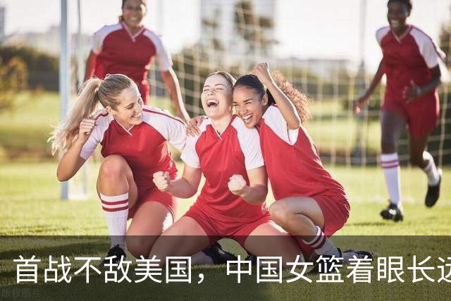 首战不敌美国，中国女篮着眼长远以锻炼新秀为主
