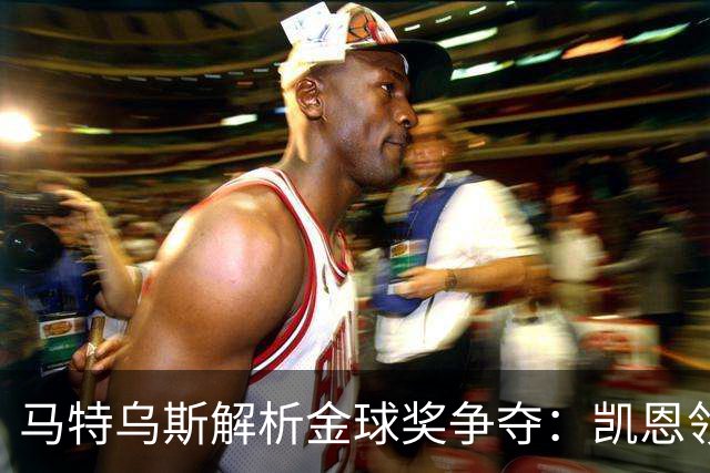 马特乌斯解析金球奖争夺：凯恩领跑，亚马尔前景看好